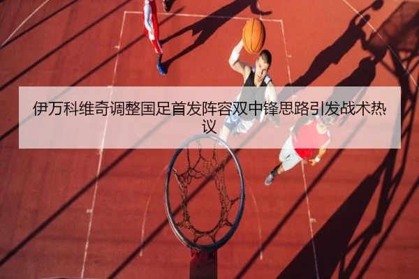 伊万科维奇调整国足首发阵容双中锋思路引发战术热议
